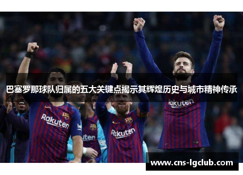 巴塞罗那球队归属的五大关键点揭示其辉煌历史与城市精神传承