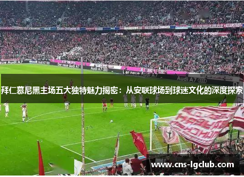 拜仁慕尼黑主场五大独特魅力揭密：从安联球场到球迷文化的深度探索