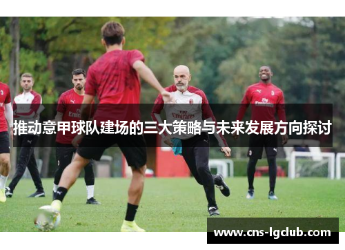推动意甲球队建场的三大策略与未来发展方向探讨 推动意甲球队建场的三大策略与未来发展方向探讨