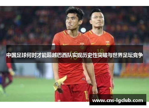 中国足球何时才能超越巴西队实现历史性突破与世界足坛竞争