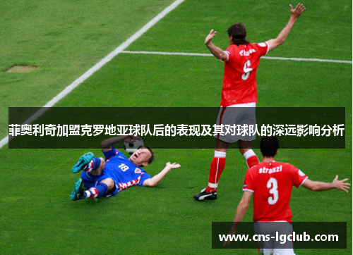 菲奥利奇加盟克罗地亚球队后的表现及其对球队的深远影响分析