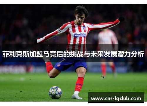 菲利克斯加盟马竞后的挑战与未来发展潜力分析 菲利克斯加盟马竞后的挑战与未来发展潜力分析