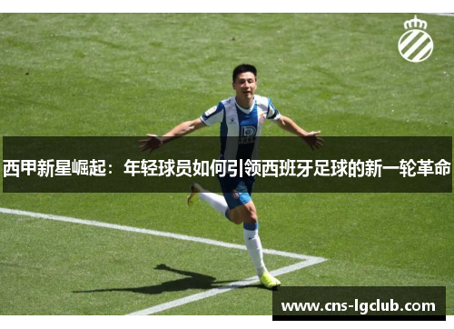 西甲新星崛起:年轻球员如何引领西班牙足球的新一轮革命 西甲新星崛起:年轻球员如何引领西班牙足球的新一轮革命
