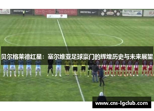 贝尔格莱德红星：塞尔维亚足球豪门的辉煌历史与未来展望