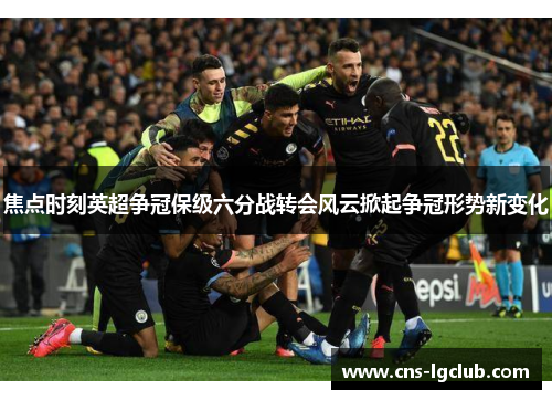 焦点时刻英超争冠保级六分战转会风云掀起争冠形势新变化