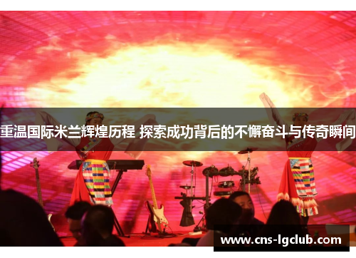 重温国际米兰辉煌历程 探索成功背后的不懈奋斗与传奇瞬间 重温国际米兰辉煌历程 探索成功背后的不懈奋斗与传奇瞬间