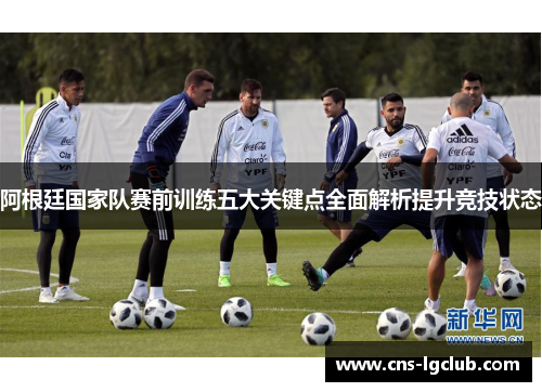 阿根廷国家队赛前训练五大关键点全面解析提升竞技状态 阿根廷国家队赛前训练五大关键点全面解析提升竞技状态
